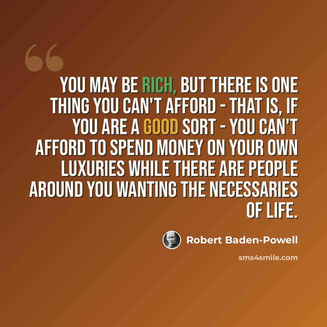 “You may be rich, but there is one thing you can't afford - that is, if you are a good sort - you can't afford to spend money on your own luxuries while there are people around you wanting the necessaries of life.” quote by Robert Baden-Powell