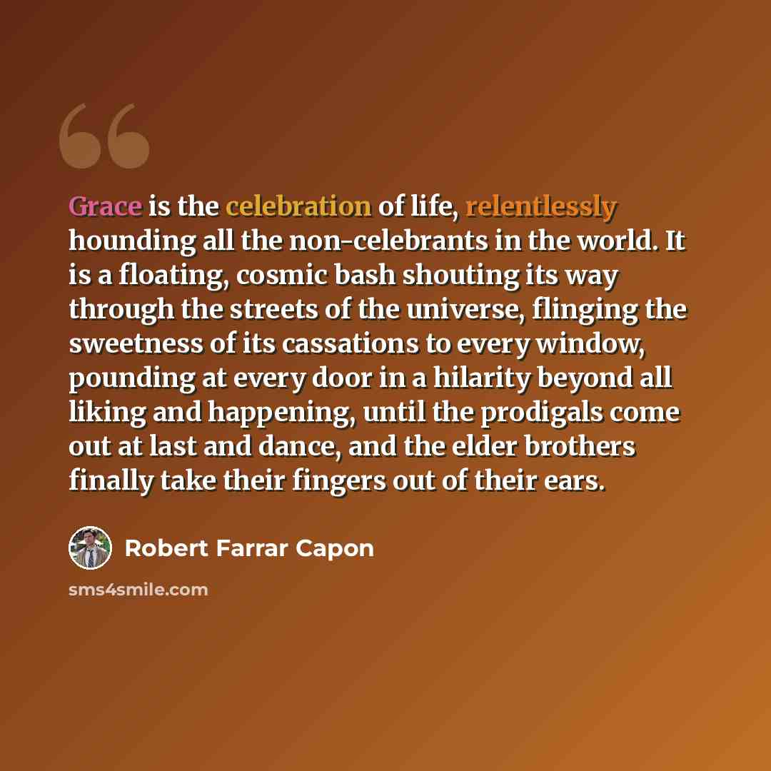 “Grace is the celebration of life, relentlessly hounding all the non-celebrants in the world. It is a floating, cosmic bash shouting its way through the streets of the universe, flinging the sweetness of its cassations to every window, pounding at every door in a hilarity beyond all liking and…” quote by Robert Farrar Capon