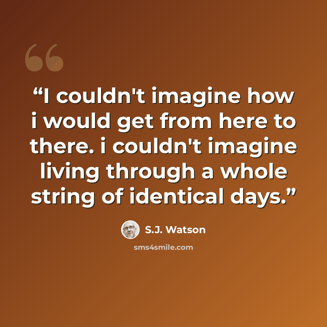 “I couldn't imagine how i would get from here to there. i couldn't imagine living through a whole string of identical days.” quote by S.J. Watson