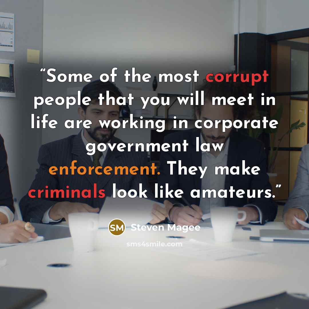 “Some of the most corrupt people that you will meet in life are working in corporate government law enforcement. They make criminals look like amateurs.” quote by Steven Magee