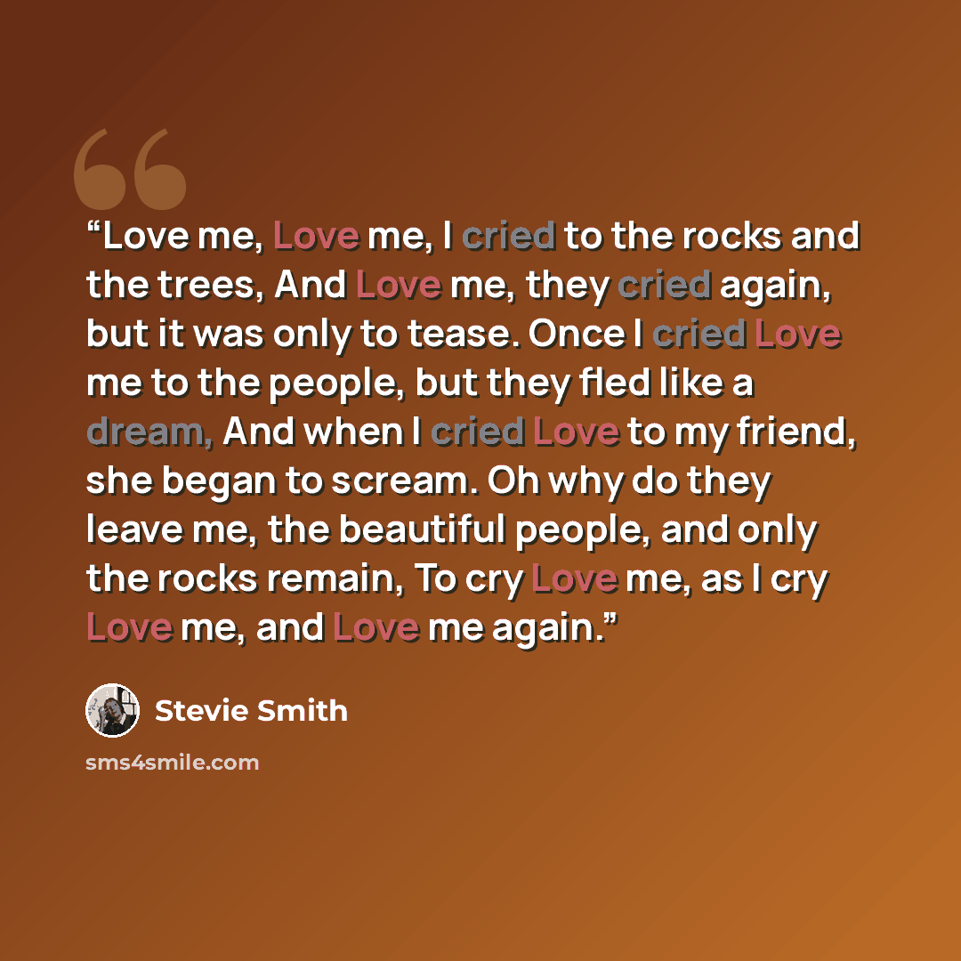 “Love me, Love me, I cried to the rocks and the trees, And Love me, they cried again, but it was only to tease. Once I cried Love me to the people, but they fled like a dream, And when I cried Love to my friend, she began to scream. Oh why do they leave me, the beautiful people, and only the rocks…” quote by Stevie Smith