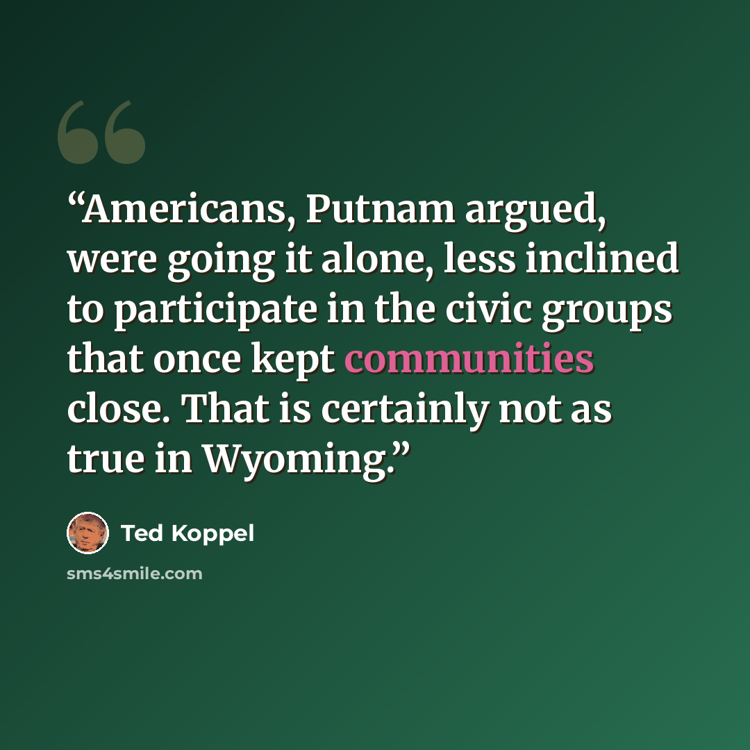 “Americans, Putnam argued, were going it alone, less inclined to participate in the civic groups that once kept communities close. That is certainly not as true in Wyoming.” quote by Ted Koppel