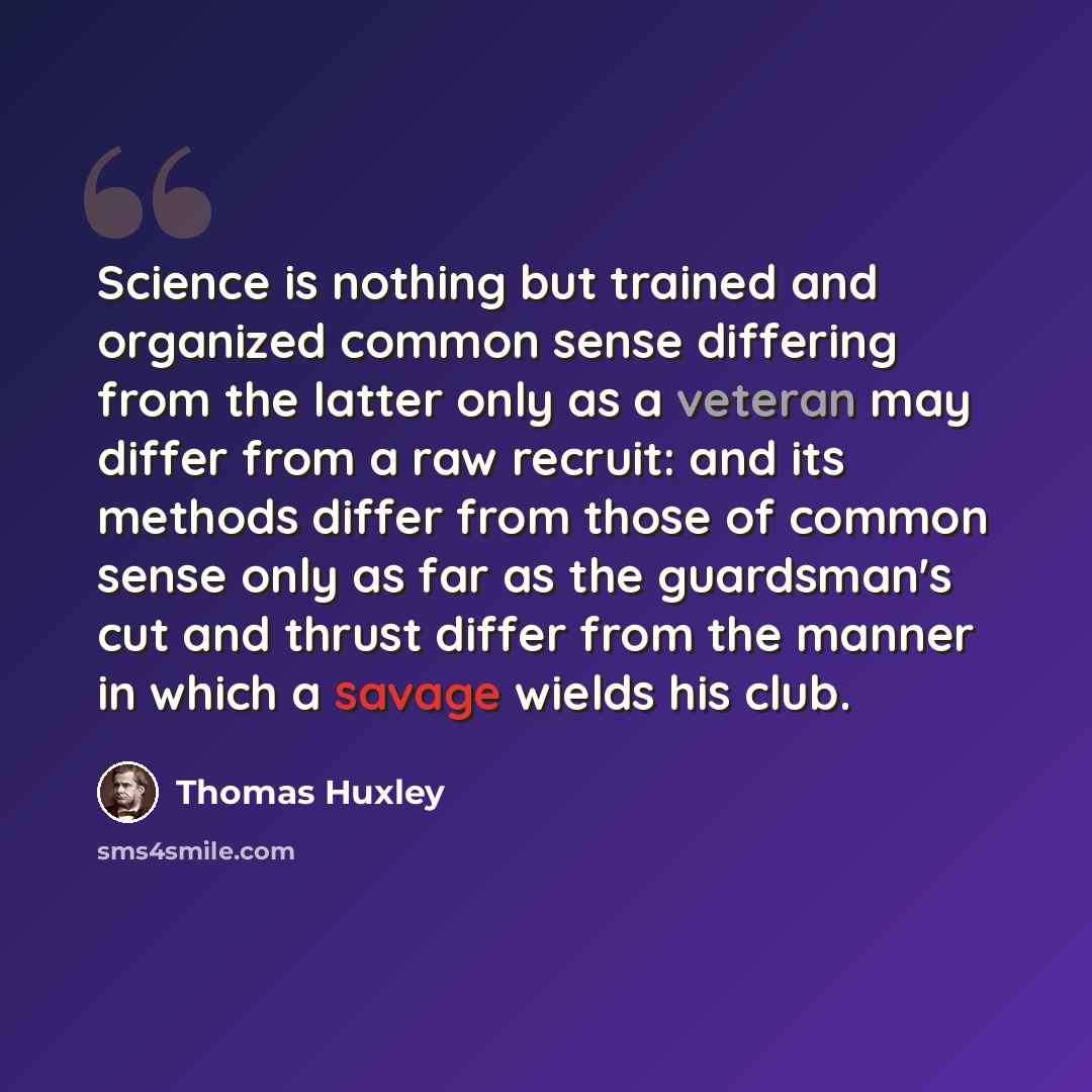“Science is nothing but trained and organized common sense differing from the latter only as a veteran may differ from a raw recruit: and its methods differ from those of common sense only as far as the guardsman's cut and thrust differ from the manner in which a savage wields his club.” quote by Thomas Huxley