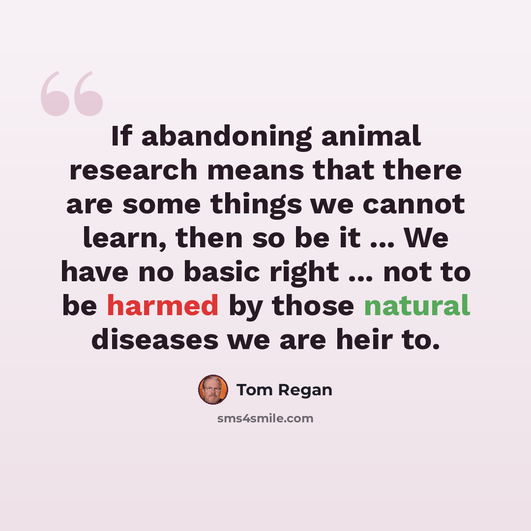 “If abandoning animal research means that there are some things we cannot learn, then so be it ... We have no basic right ... not to be harmed by those natural diseases we are heir to.” quote by Tom Regan