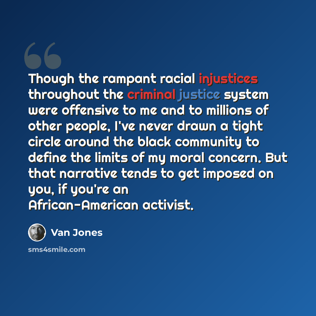 “Though the rampant racial injustices throughout the criminal justice system were offensive to me and to millions of other people, I've never drawn a tight circle around the black community to define the limits of my moral concern. But that narrative tends to get imposed on you, if you're an…” quote by Van Jones