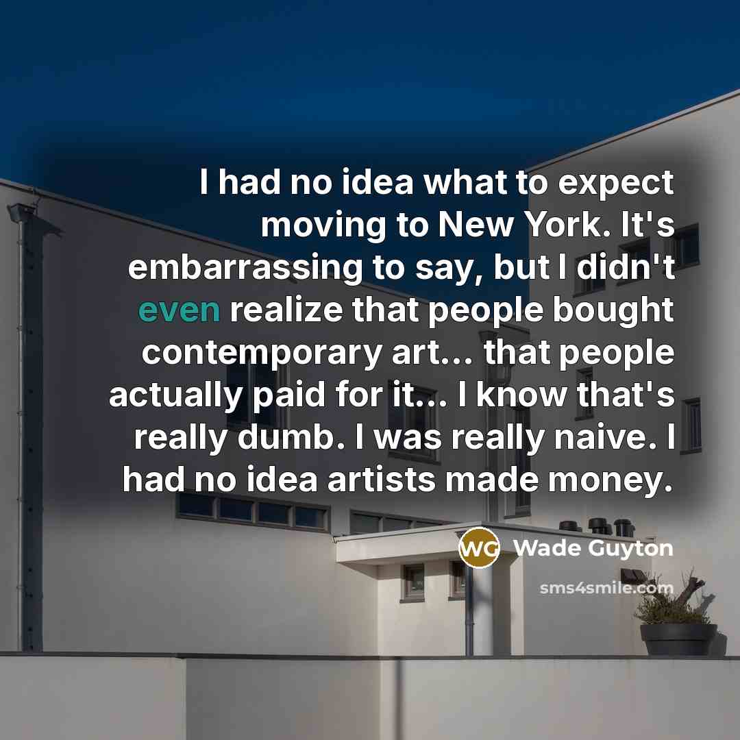 “I had no idea what to expect moving to New York. It's embarrassing to say, but I didn't even realize that people bought contemporary art... that people actually paid for it... I know that's really dumb. I was really naive. I had no idea artists made money.” quote by Wade Guyton