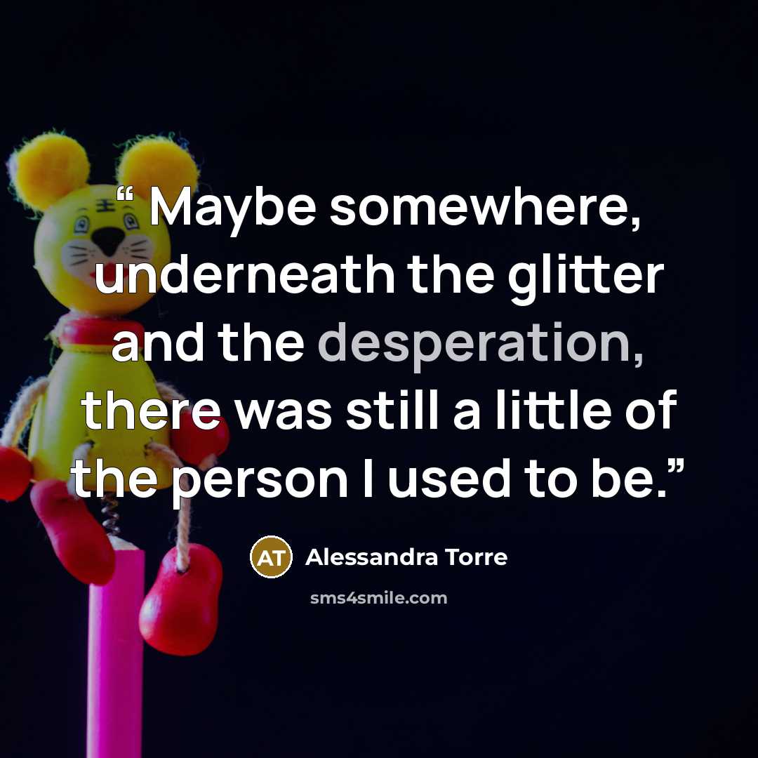 “​ Maybe somewhere, underneath the glitter and the desperation, there was still a little of the person I used to be.” quote by Alessandra Torre