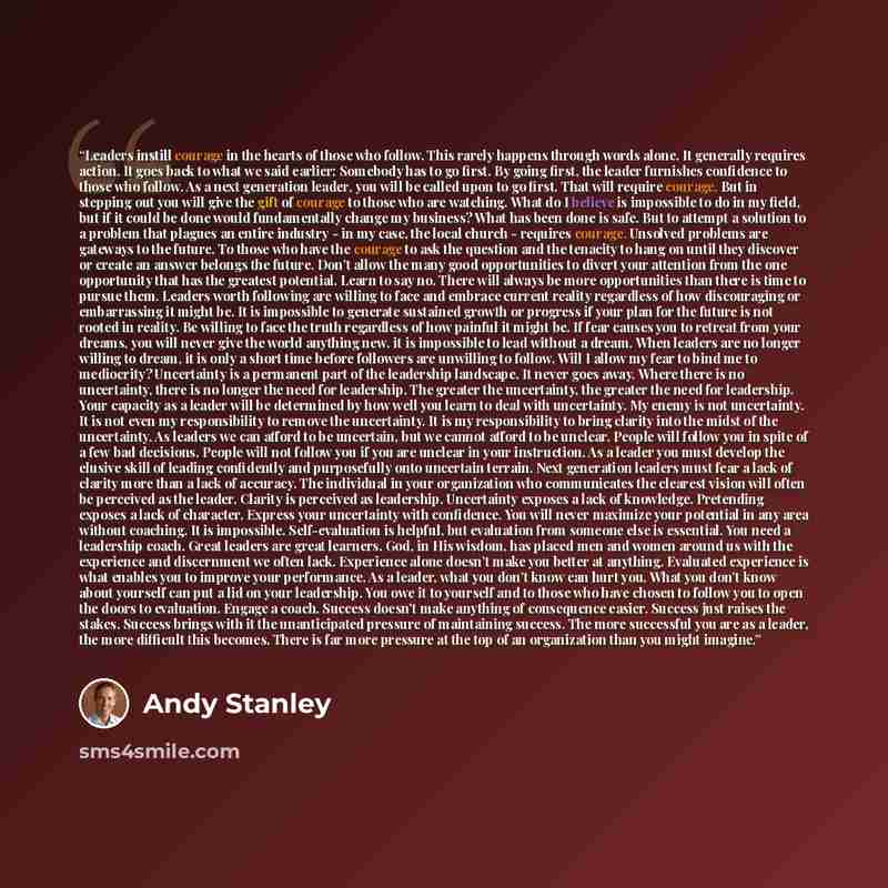 “Leaders instill courage in the hearts of those who follow. This rarely happens through words alone. It generally requires action. It goes back to what we said earlier: Somebody has to go first. By going first, the leader furnishes confidence to those who follow. As a next generation leader, you…” quote by Andy Stanley