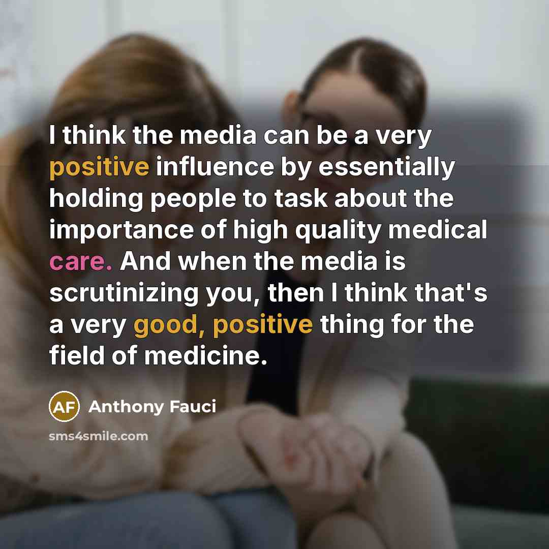 “I think the media can be a very positive influence by essentially holding people to task about the importance of high quality medical care. And when the media is scrutinizing you, then I think that's a very good, positive thing for the field of medicine.” quote by Anthony Fauci