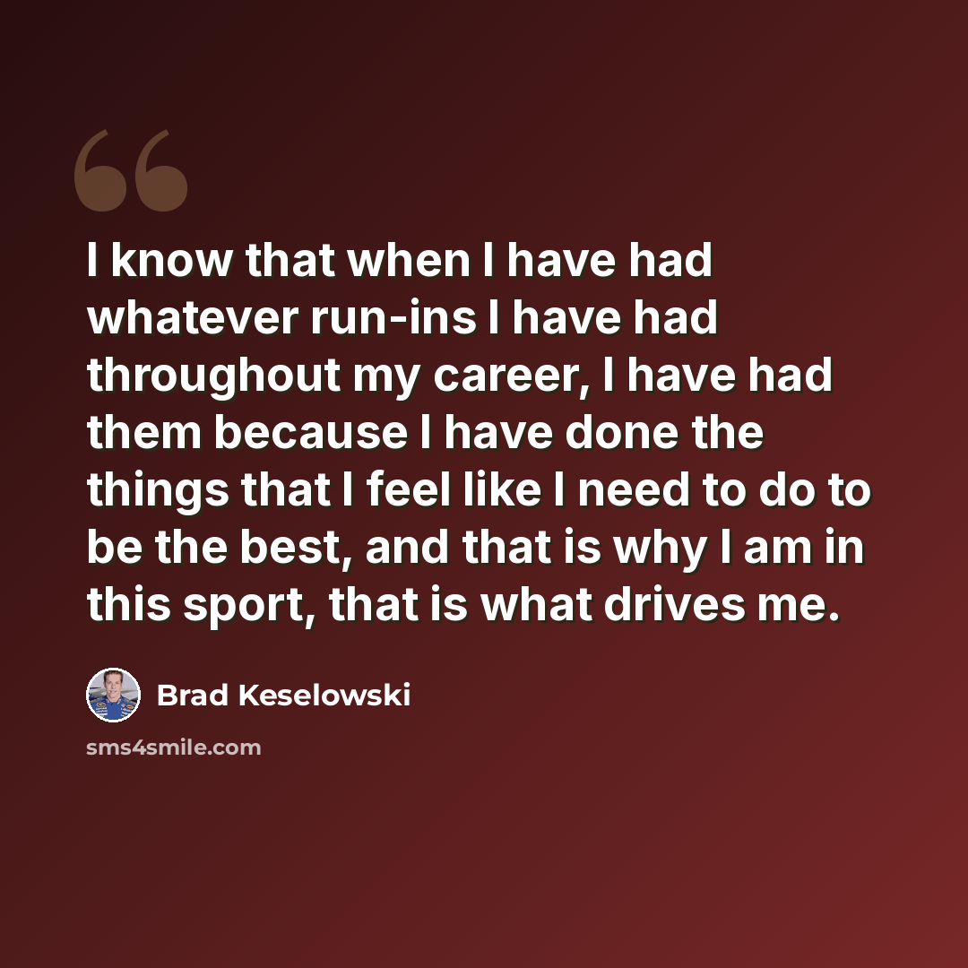 “I know that when I have had whatever run-ins I have had throughout my career, I have had them because I have done the things that I feel like I need to do to be the best, and that is why I am in this sport, that is what drives me.” quote by Brad Keselowski