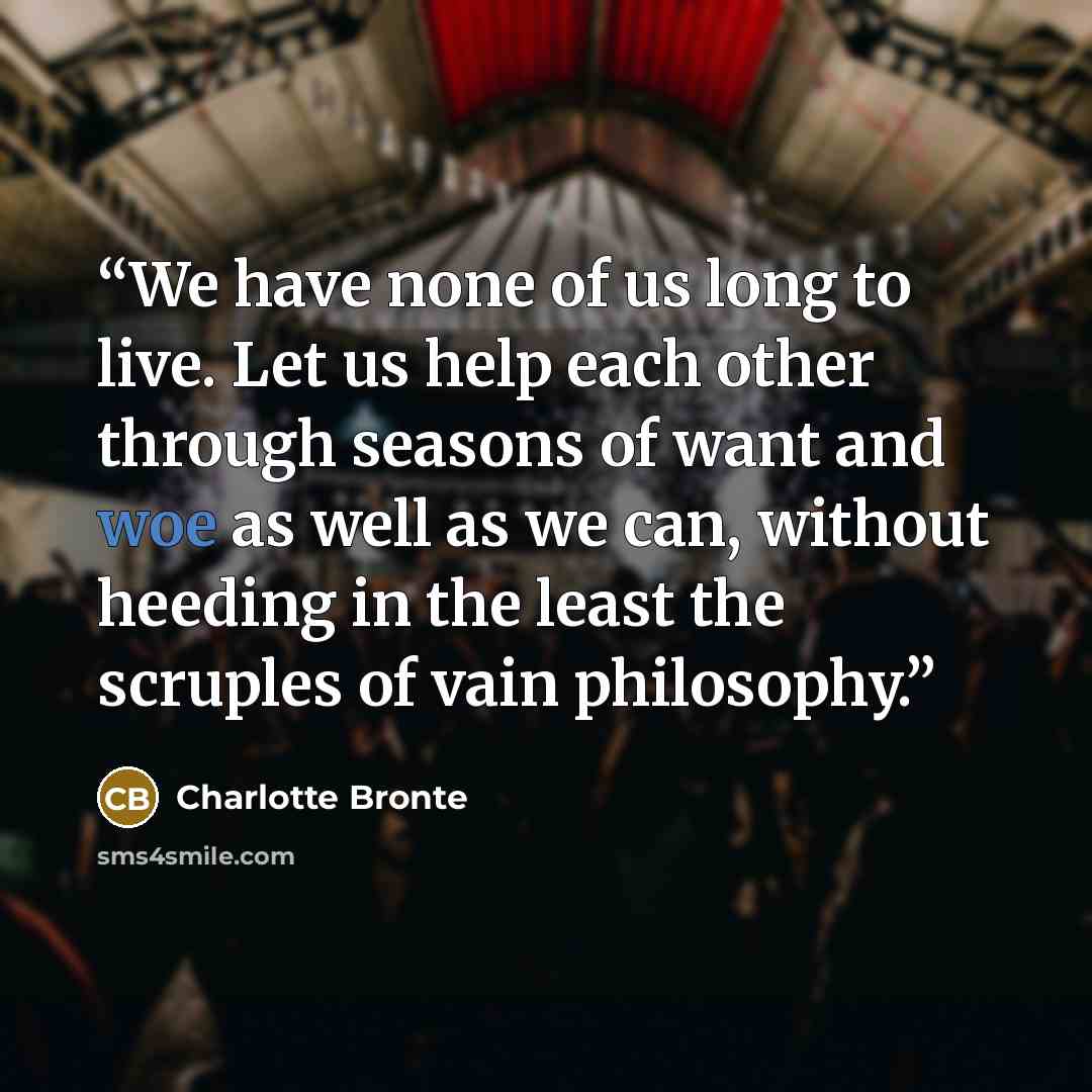 “We have none of us long to live. Let us help each other through seasons of want and woe as well as we can, without heeding in the least the scruples of vain philosophy.” quote by Charlotte Brontë