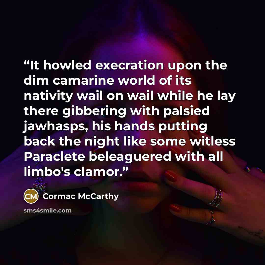 “It howled execration upon the dim camarine world of its nativity wail on wail while he lay there gibbering with palsied jawhasps, his hands putting back the night like some witless Paraclete beleaguered with all limbo's clamor.” quote by Cormac McCarthy