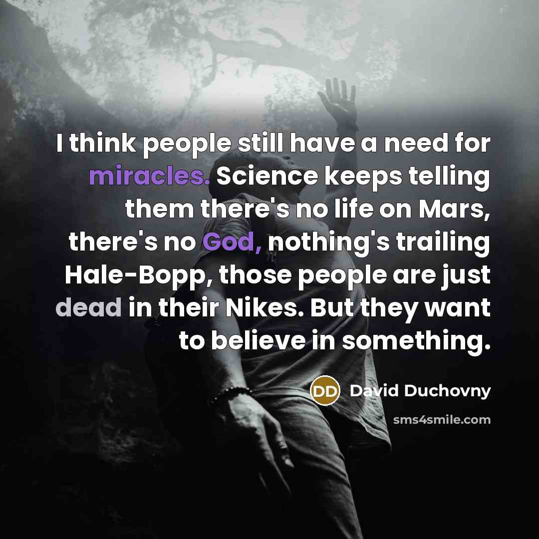 “I think people still have a need for miracles. Science keeps telling them there's no life on Mars, there's no God, nothing's trailing Hale-Bopp, those people are just dead in their Nikes. But they want to believe in something.” quote by David Duchovny