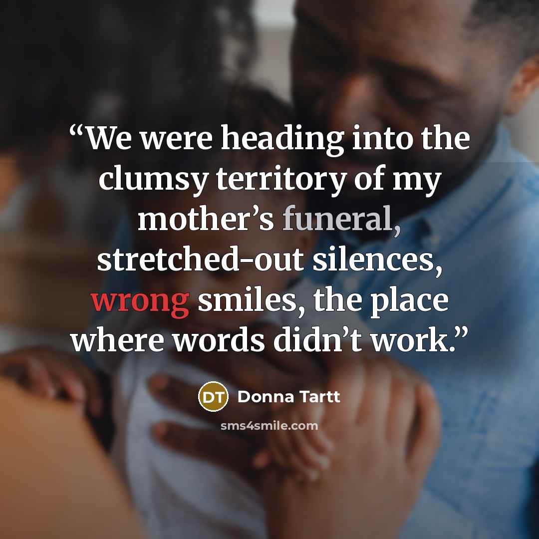 “We were heading into the clumsy territory of my mother’s funeral, stretched-out silences, wrong smiles, the place where words didn’t work.” quote by Donna Tartt