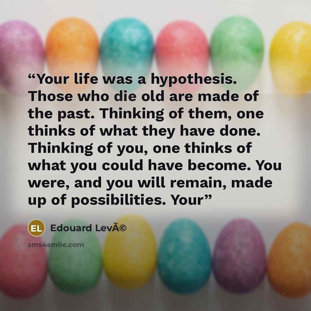 “Your life was a hypothesis. Those who die old are made of the past. Thinking of them, one thinks of what they have done. Thinking of you, one thinks of what you could have become. You were, and you will remain, made up of possibilities. Your” quote by Edouard LevÃ©