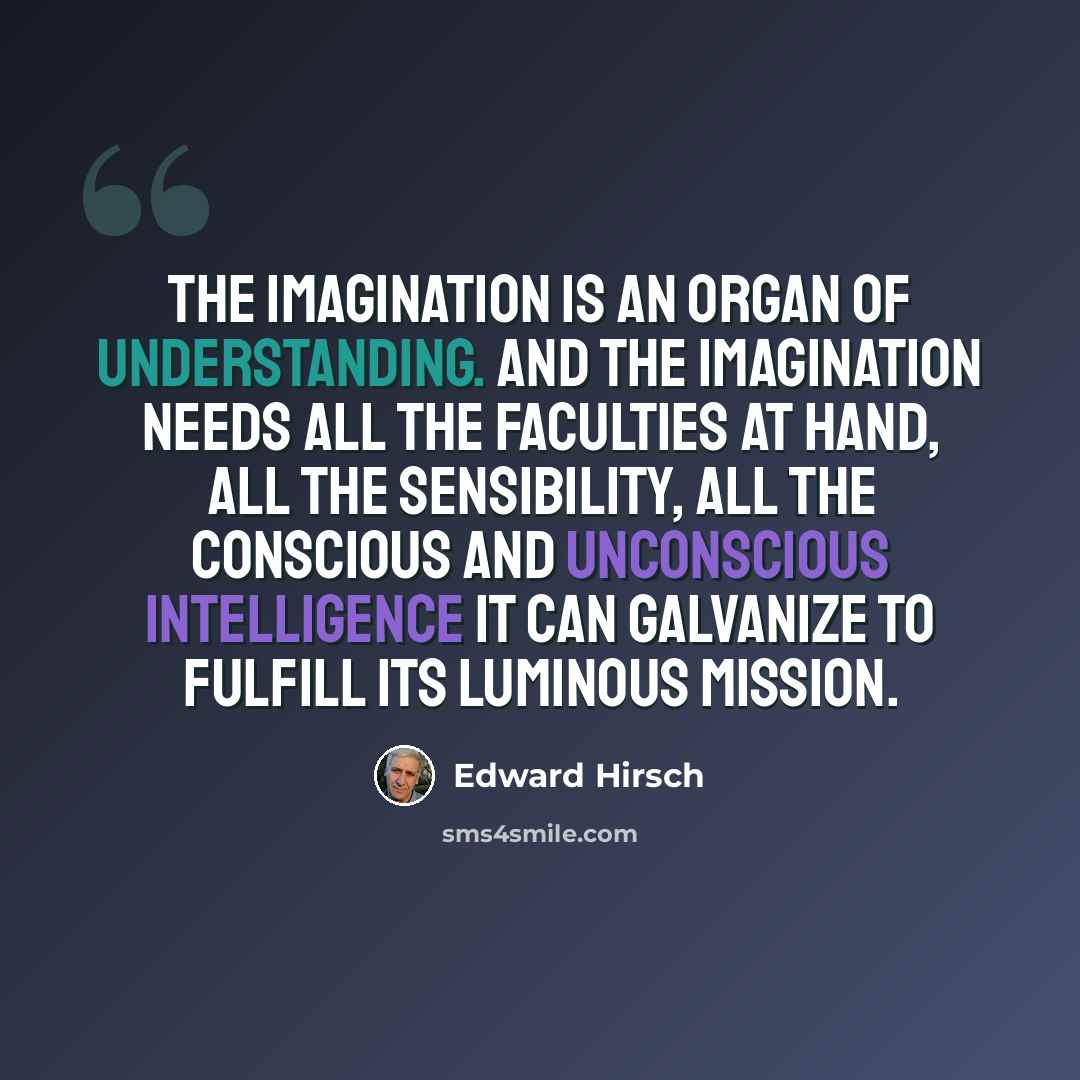 “The imagination is an organ of understanding. And the imagination needs all the faculties at hand, all the sensibility, all the conscious and unconscious intelligence it can galvanize to fulfill its luminous mission.” quote by Edward Hirsch