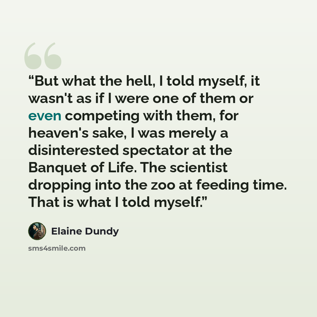 “But what the hell, I told myself, it wasn't as if I were one of them or even competing with them, for heaven's sake, I was merely a disinterested spectator at the Banquet of Life. The scientist dropping into the zoo at feeding time. That is what I told myself.” quote by Elaine Dundy