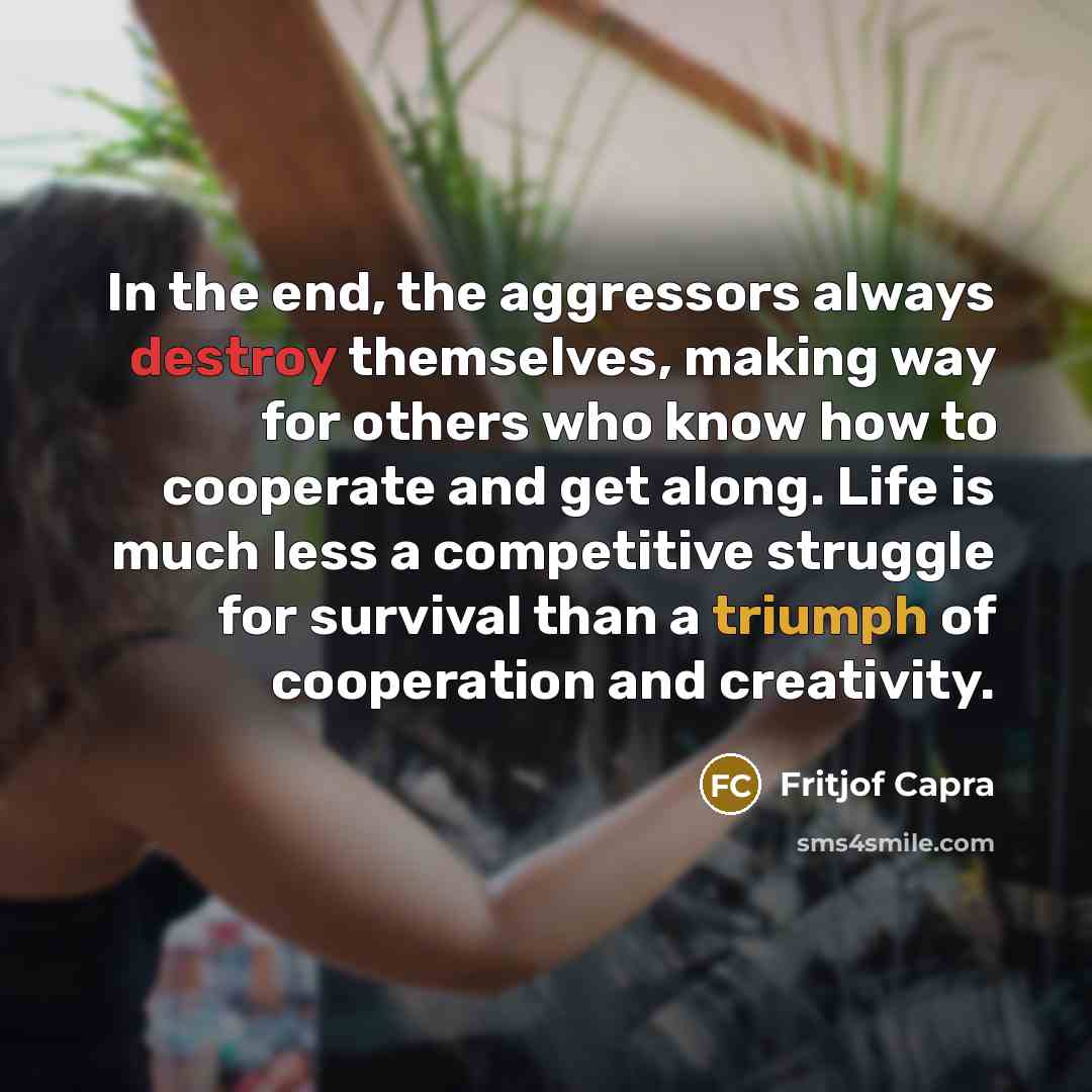 “In the end, the aggressors always destroy themselves, making way for others who know how to cooperate and get along. Life is much less a competitive struggle for survival than a triumph of cooperation and creativity.” quote by Fritjof Capra