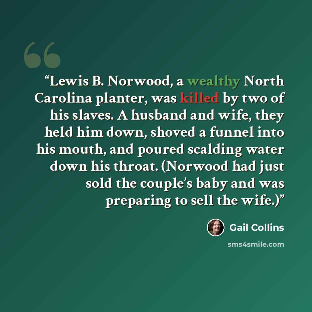 “Lewis B. Norwood, a wealthy North Carolina planter, was killed by two of his slaves. A husband and wife, they held him down, shoved a funnel into his mouth, and poured scalding water down his throat. (Norwood had just sold the couple’s baby and was preparing to sell the wife.)” quote by Gail Collins