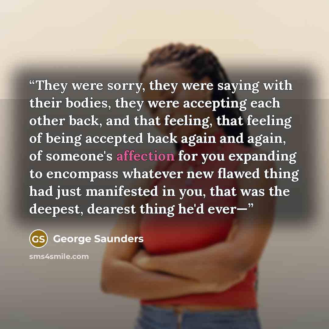 “They were sorry, they were saying with their bodies, they were accepting each other back, and that feeling, that feeling of being accepted back again and again, of someone's affection for you expanding to encompass whatever new flawed thing had just manifested in you, that was the deepest, dearest…” quote by George Saunders