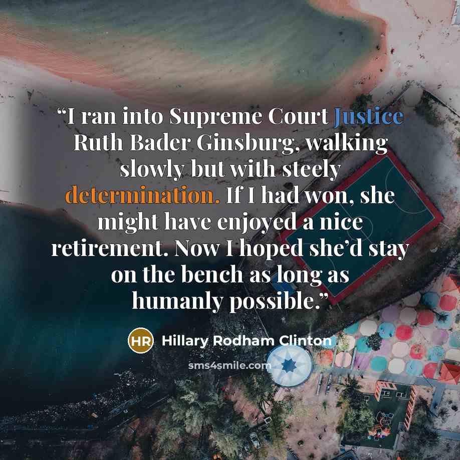 “I ran into Supreme Court Justice Ruth Bader Ginsburg, walking slowly but with steely determination. If I had won, she might have enjoyed a nice retirement. Now I hoped she’d stay on the bench as long as humanly possible.” quote by Hillary Rodham Clinton