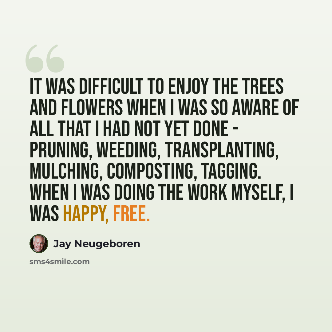 “It was difficult to enjoy the trees and flowers when I was so aware of all that I had not yet done - pruning, weeding, transplanting, mulching, composting, tagging. When I was doing the work myself, I was happy, free.” quote by Jay Neugeboren