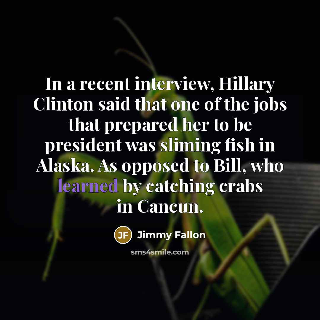 “In a recent interview, Hillary Clinton said that one of the jobs that prepared her to be president was sliming fish in Alaska. As opposed to Bill, who learned by catching crabs in Cancun.” quote by Jimmy Fallon
