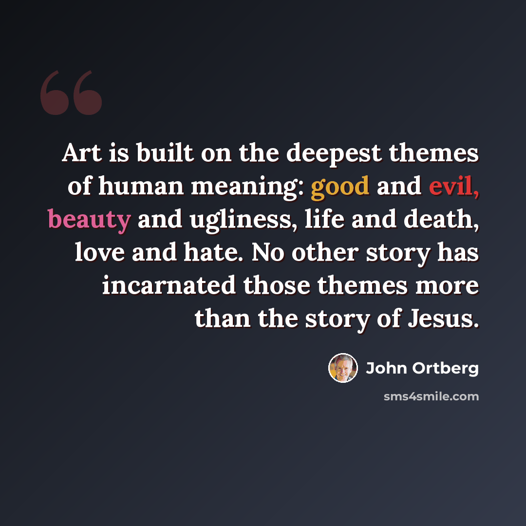 “Art is built on the deepest themes of human meaning: good and evil, beauty and ugliness, life and death, love and hate. No other story has incarnated those themes more than the story of Jesus.” quote by John Ortberg