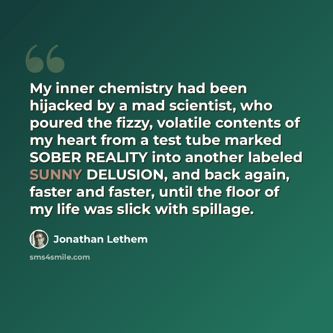 “My inner chemistry had been hijacked by a mad scientist, who poured the fizzy, volatile contents of my heart from a test tube marked SOBER REALITY into another labeled SUNNY DELUSION, and back again, faster and faster, until the floor of my life was slick with spillage.” quote by Jonathan Lethem
