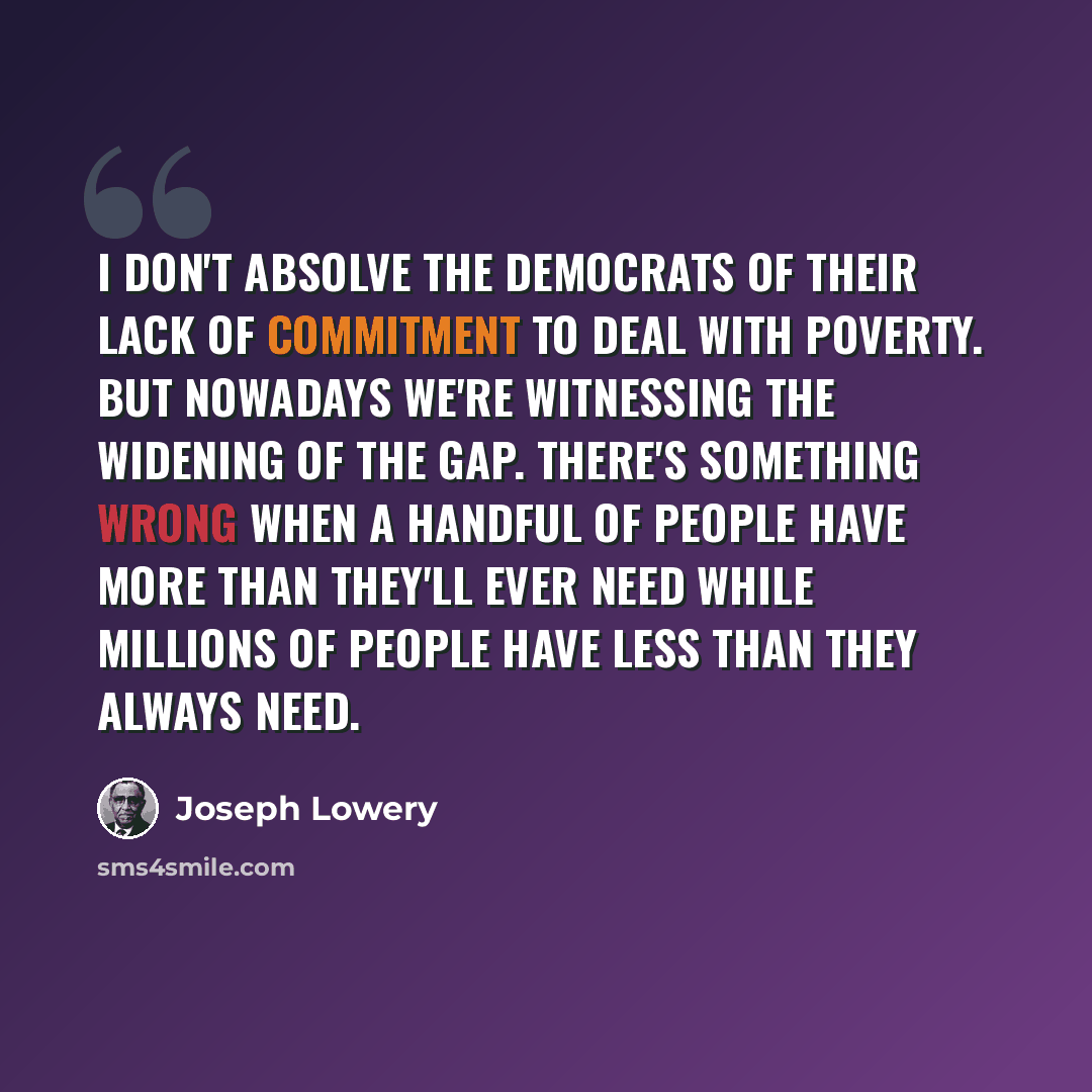 “I don't absolve the Democrats of their lack of commitment to deal with poverty. But nowadays we're witnessing the widening of the gap. There's something wrong when a handful of people have more than they'll ever need while millions of people have less than they always need.” quote by Joseph Lowery