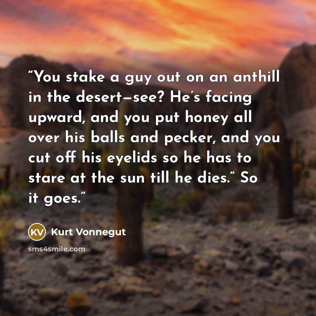 “You stake a guy out on an anthill in the desert—see? He’s facing upward, and you put honey all over his balls and pecker, and you cut off his eyelids so he has to stare at the sun till he dies.” So it goes.” quote by Kurt Vonnegut