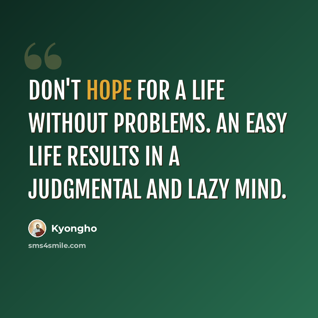“Don't hope for a life without problems. An easy life results in a judgmental and lazy mind.” quote by Kyongho