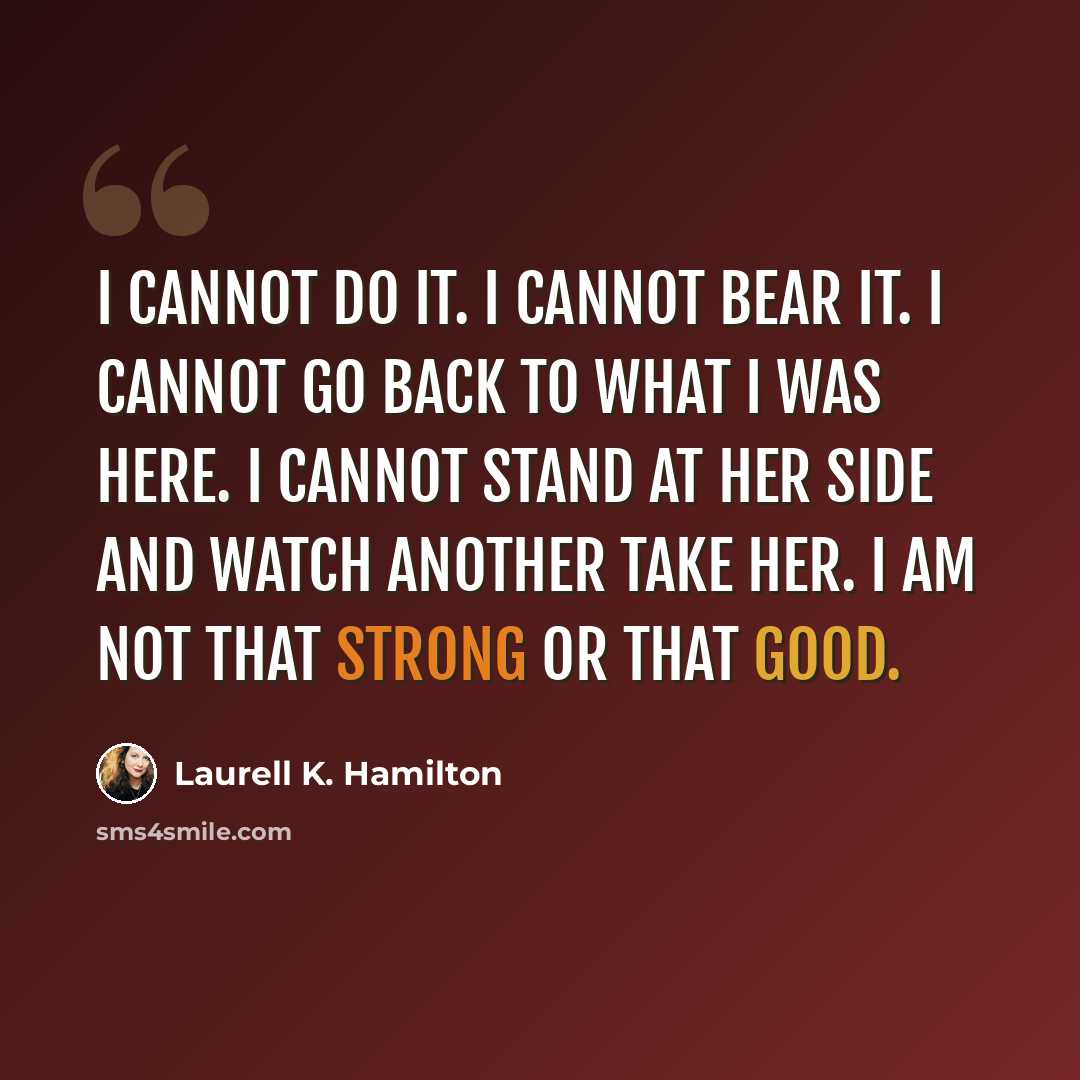 “I cannot do it. I cannot bear it. I cannot go back to what I was here. I cannot stand at her side and watch another take her. I am not that strong or that good.” quote by Laurell K. Hamilton