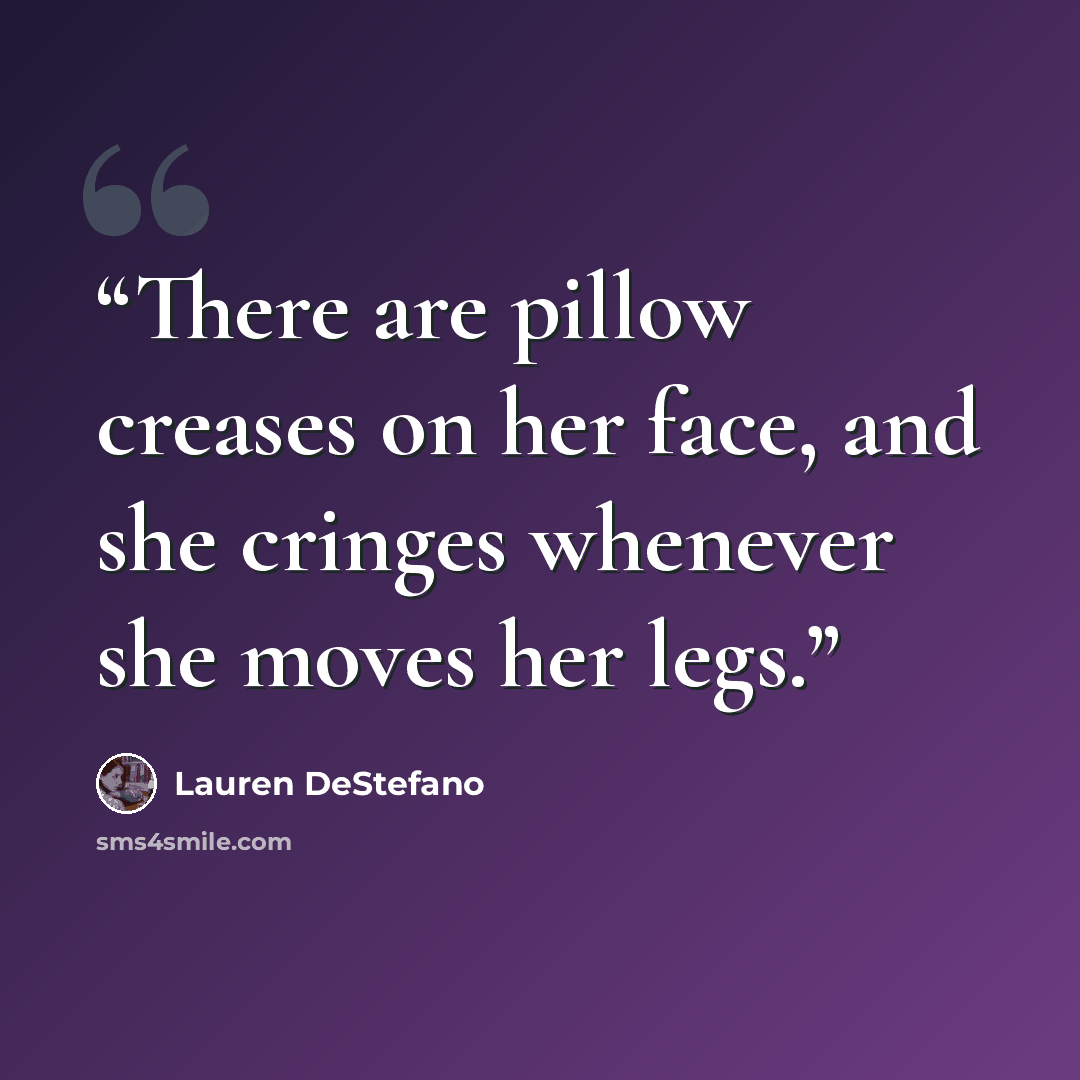 “There are pillow creases on her face, and she cringes whenever she moves her legs.” quote by Lauren DeStefano