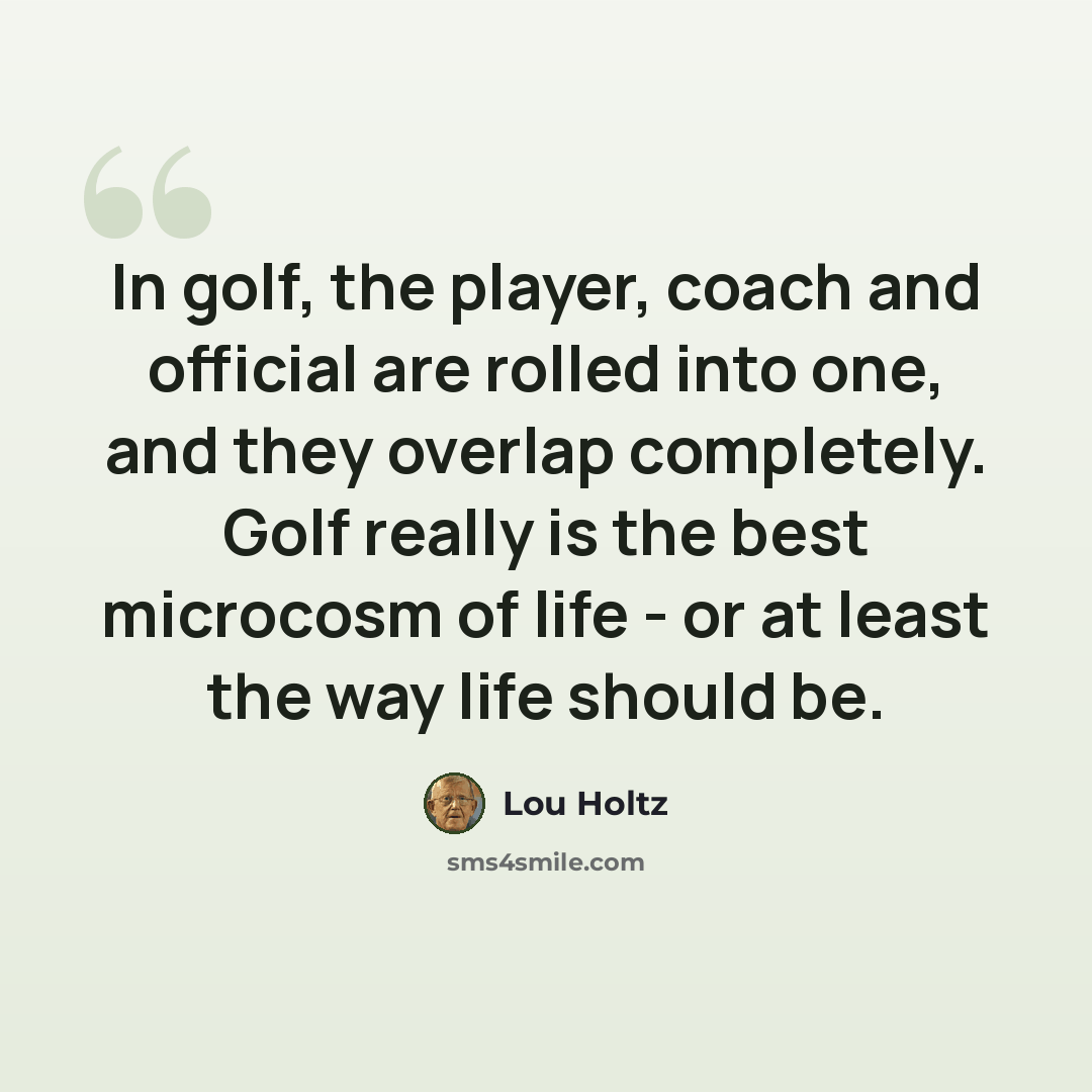 “In golf, the player, coach and official are rolled into one, and they overlap completely. Golf really is the best microcosm of life - or at least the way life should be.” quote by Lou Holtz