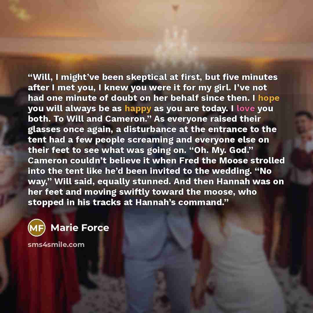 “Will, I might’ve been skeptical at first, but five minutes after I met you, I knew you were it for my girl. I’ve not had one minute of doubt on her behalf since then. I hope you will always be as happy as you are today. I love you both. To Will and Cameron.” As everyone raised their glasses once…” quote by Marie Force