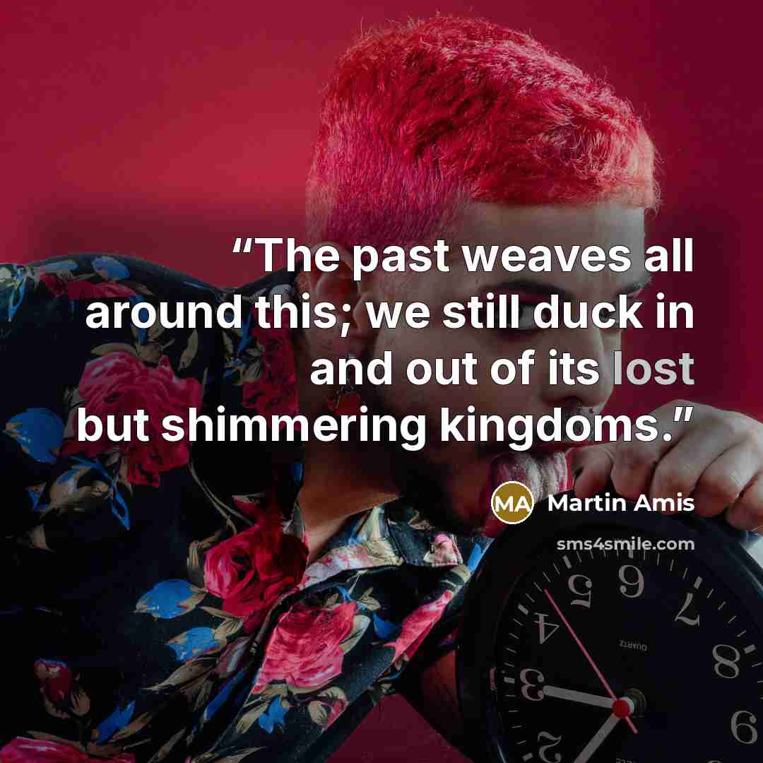 “The past weaves all around this; we still duck in and out of its lost but shimmering kingdoms.” quote by Martin Amis
