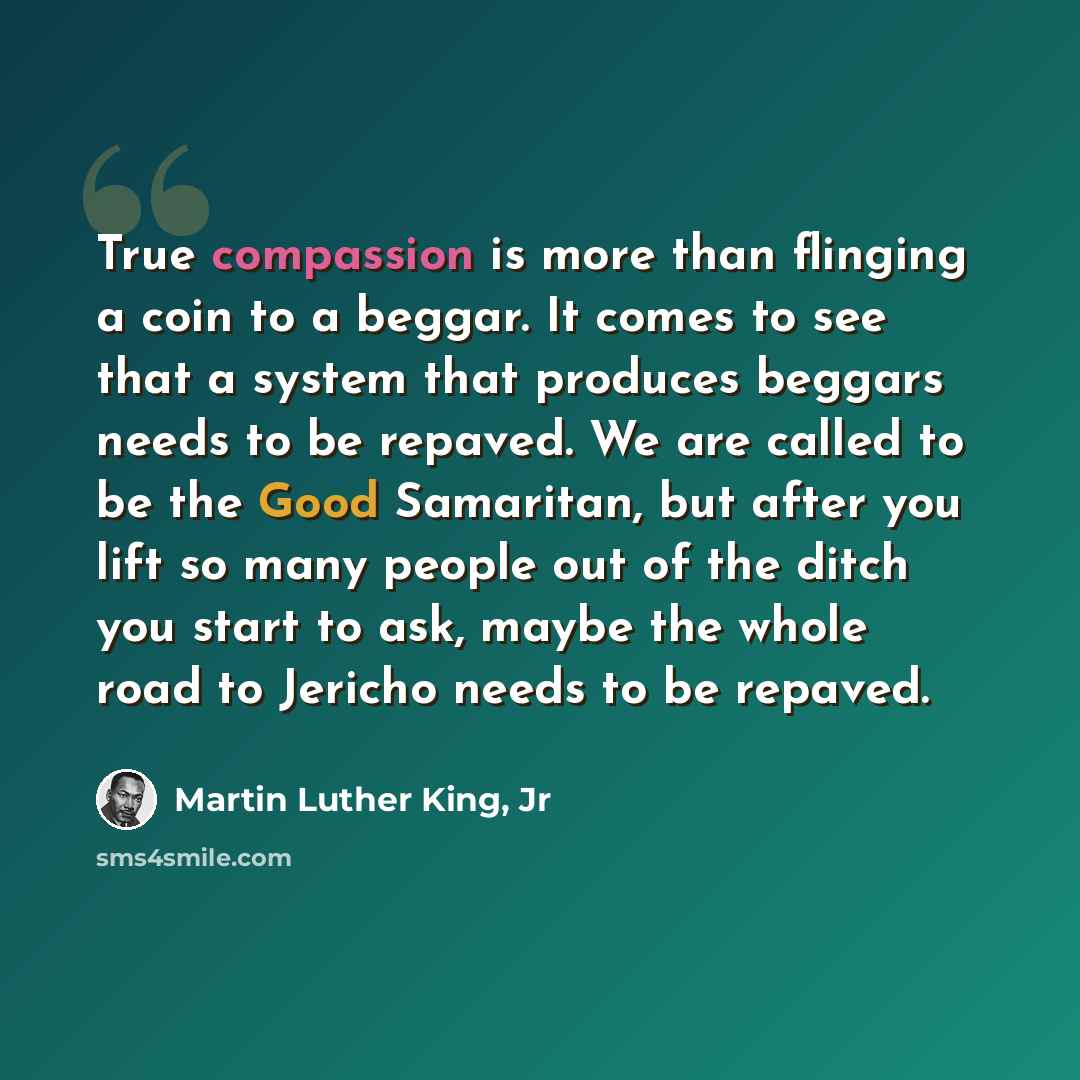 “True compassion is more than flinging a coin to a beggar. It comes to see that a system that produces beggars needs to be repaved. We are called to be the Good Samaritan, but after you lift so many people out of the ditch you start to ask, maybe the whole road to Jericho needs to be repaved.” quote by Martin Luther King, Jr