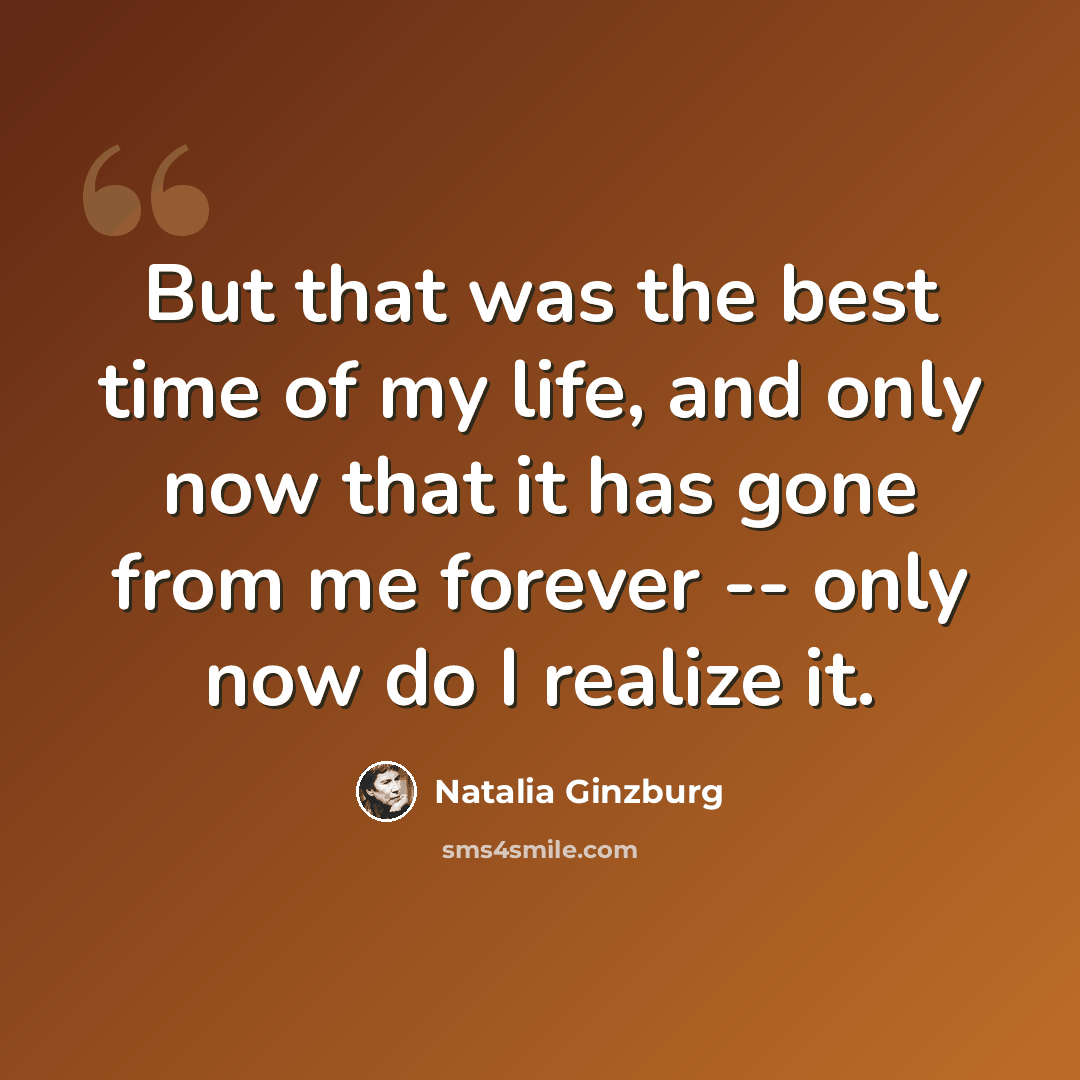 “But that was the best time of my life, and only now that it has gone from me forever -- only now do I realize it.” quote by Natalia Ginzburg