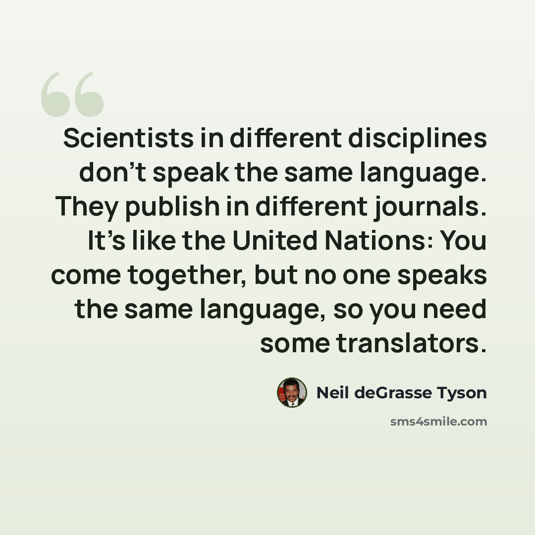 “Scientists in different disciplines don't speak the same language. They publish in different journals. It's like the United Nations: You come together, but no one speaks the same language, so you need some translators.” quote by Neil deGrasse Tyson