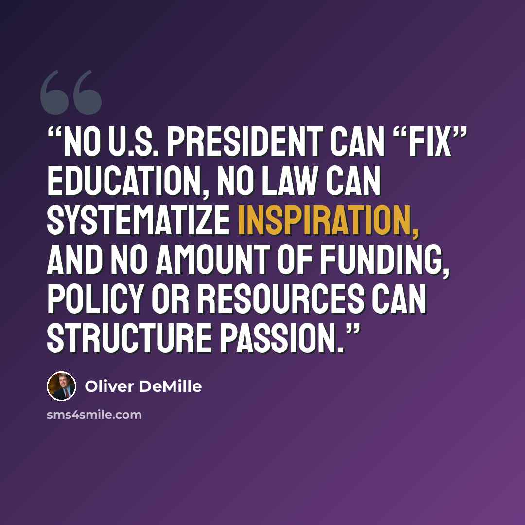 “No U.S. president can “fix” education, no law can systematize inspiration, and no amount of funding, policy or resources can structure passion.” quote by Oliver DeMille