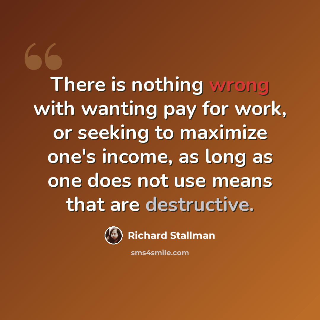 “There is nothing wrong with wanting pay for work, or seeking to maximize one's income, as long as one does not use means that are destructive.” quote by Richard Stallman