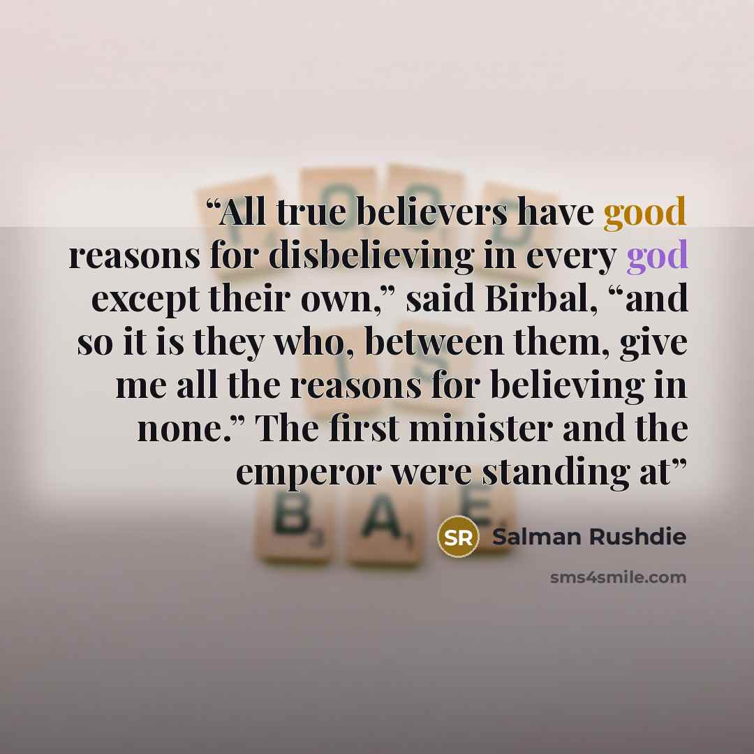“All true believers have good reasons for disbelieving in every god except their own,” said Birbal, “and so it is they who, between them, give me all the reasons for believing in none.” The first minister and the emperor were standing at” quote by Salman Rushdie