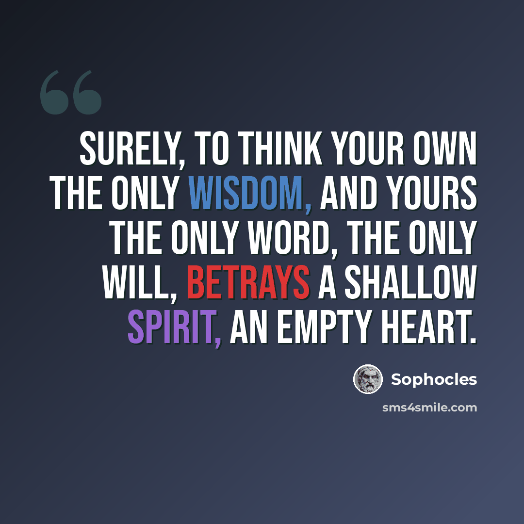 “Surely, to think your own the only wisdom, and yours the only word, the only will, betrays a shallow spirit, an empty heart.” quote by Sophocles