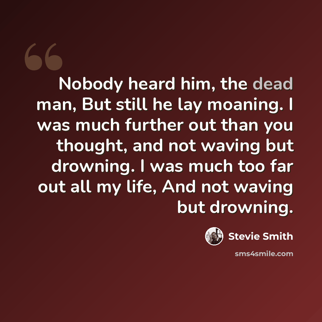 “Nobody heard him, the dead man, But still he lay moaning. I was much further out than you thought, and not waving but drowning. I was much too far out all my life, And not waving but drowning.” quote by Stevie Smith