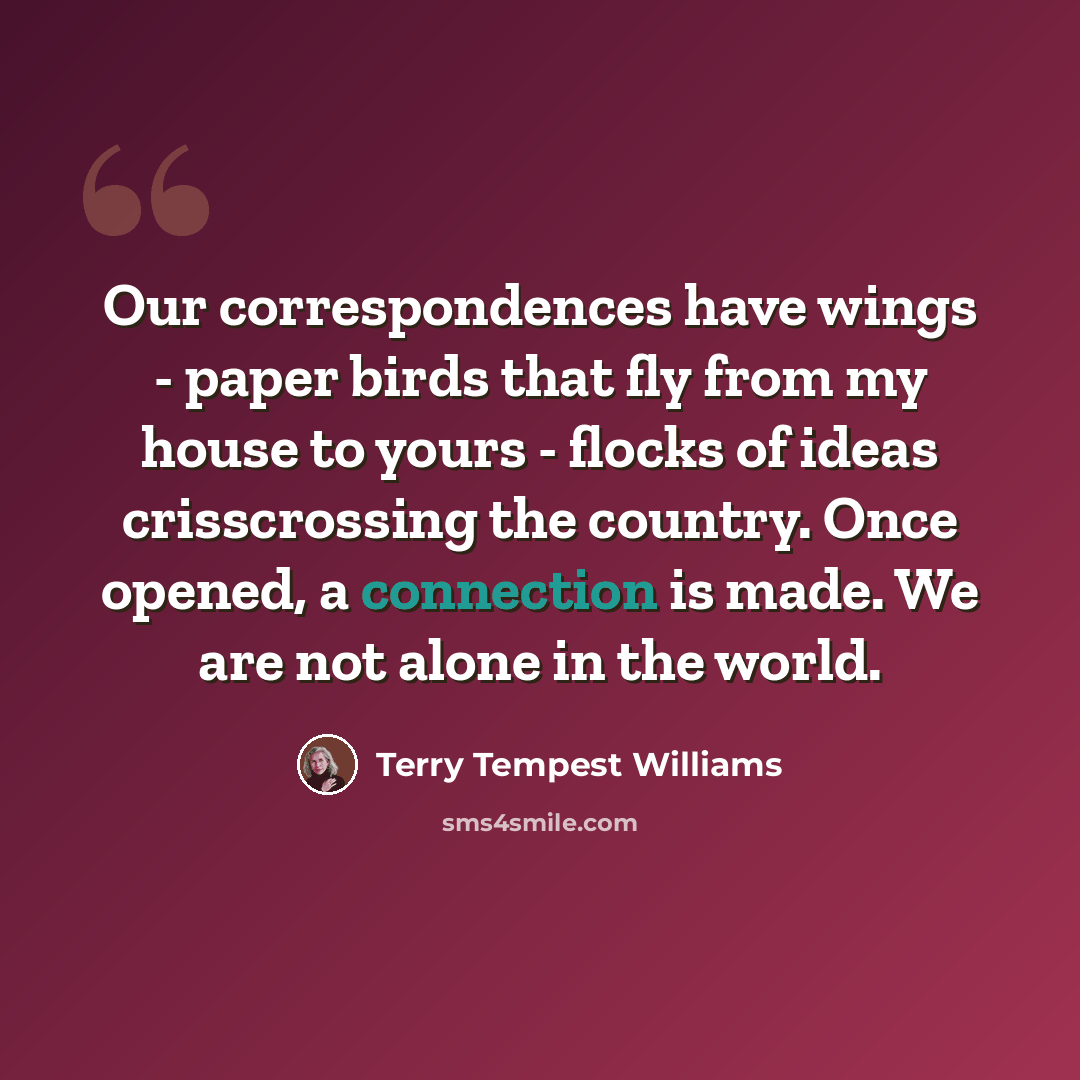 “Our correspondences have wings - paper birds that fly from my house to yours - flocks of ideas crisscrossing the country. Once opened, a connection is made. We are not alone in the world.” quote by Terry Tempest Williams