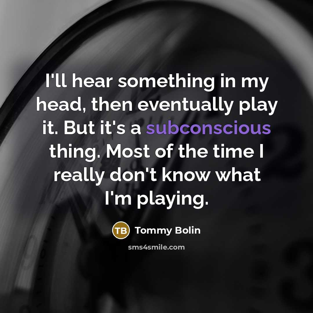 “I'll hear something in my head, then eventually play it. But it's a subconscious thing. Most of the time I really don't know what I'm playing.” quote by Tommy Bolin