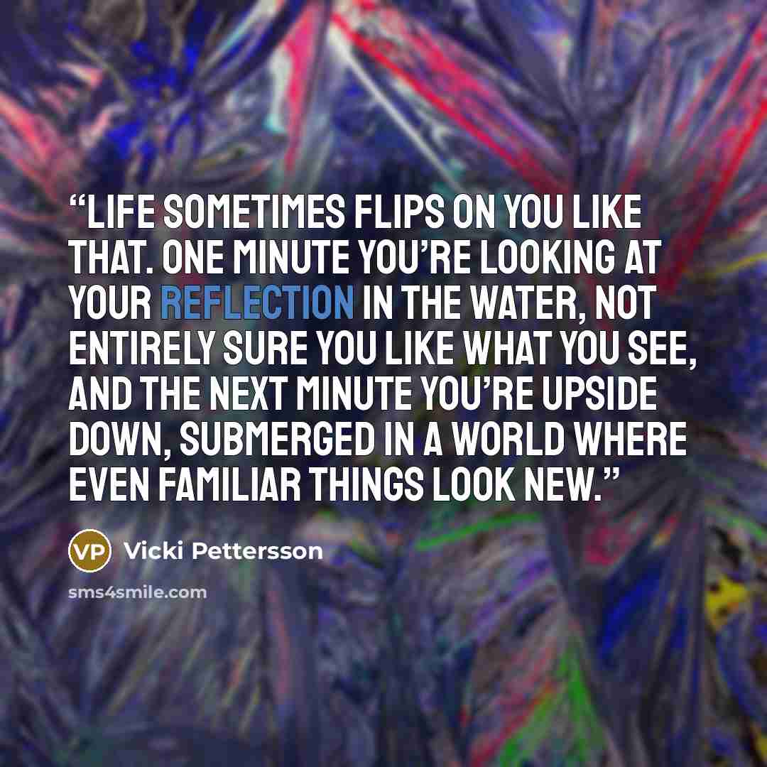 “Life sometimes flips on you like that. One minute you’re looking at your reflection in the water, not entirely sure you like what you see, and the next minute you’re upside down, submerged in a world where even familiar things look new.” quote by Vicki Pettersson