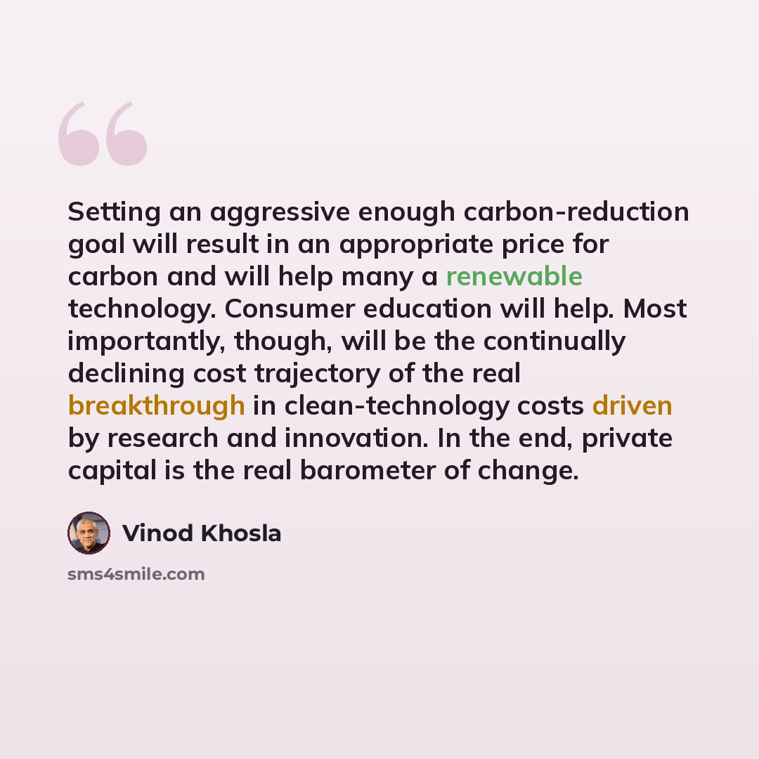 “Setting an aggressive enough carbon-reduction goal will result in an appropriate price for carbon and will help many a renewable technology. Consumer education will help. Most importantly, though, will be the continually declining cost trajectory of the real breakthrough in clean-technology costs…” quote by Vinod Khosla