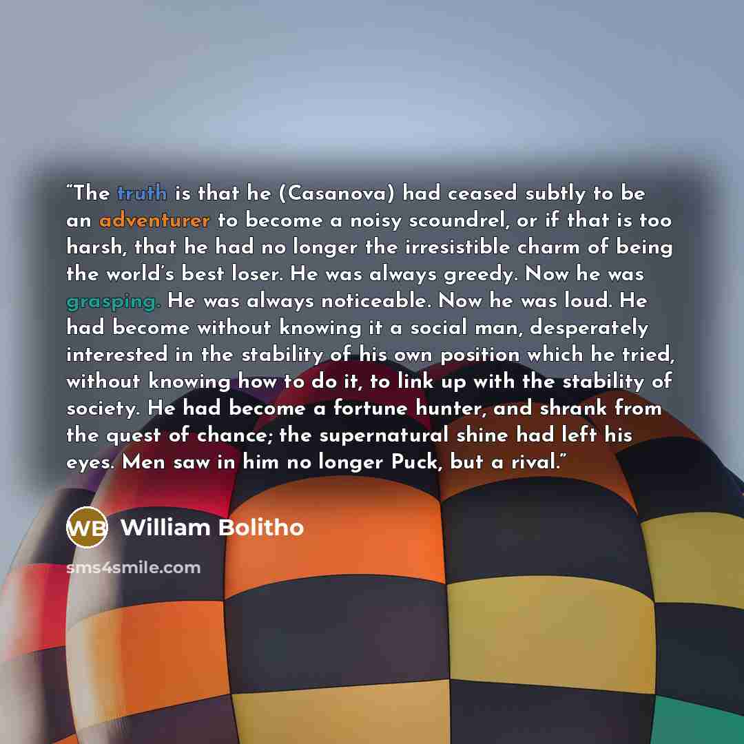 “The truth is that he (Casanova) had ceased subtly to be an adventurer to become a noisy scoundrel, or if that is too harsh, that he had no longer the irresistible charm of being the world’s best loser. He was always greedy. Now he was grasping. He was always noticeable. Now he was loud. He had…” quote by William Bolitho